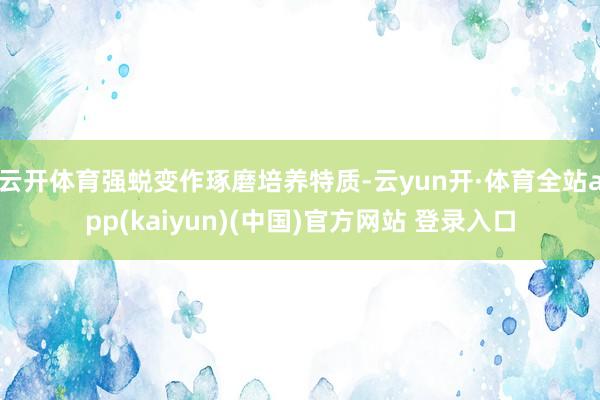 云开体育强蜕变作琢磨培养特质-云yun开·体育全站app(kaiyun)(中国)官方网站 登录入口