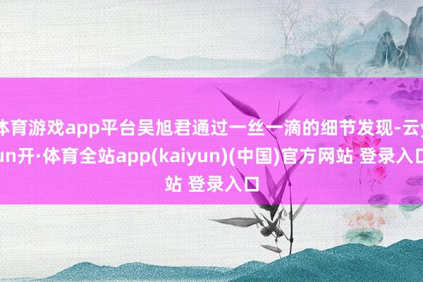 体育游戏app平台吴旭君通过一丝一滴的细节发现-云yun开·体育全站app(kaiyun)(中国)官方网站 登录入口