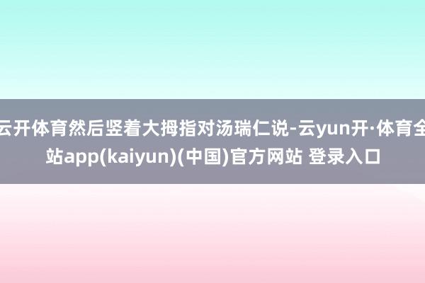 云开体育然后竖着大拇指对汤瑞仁说-云yun开·体育全站app(kaiyun)(中国)官方网站 登录入口