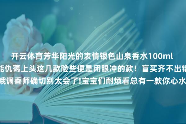 开云体育芳华阳光的表情银色山泉香水100ml 阴凉的男士香氛冷冽中不能仇蔼上头这几款险些便是闭眼冲的款！盲买齐不出错！底下是总计香水先容哦调香师确切别太会了!宝宝们耐烦看总有一款你心水的！克丽丝汀迪奥系列 迪奥的野外男士亦然东谈主均一瓶@宝宝们女生也爱！东谈主手一瓶齐不外分！CREED系列 就问谁没外传过银色山泉！少许点檀木的木质调夹杂柑橘 阴凉不失暖意 阿玛尼系列 谁还没闻过玉龙茶香！！！王嘉尔