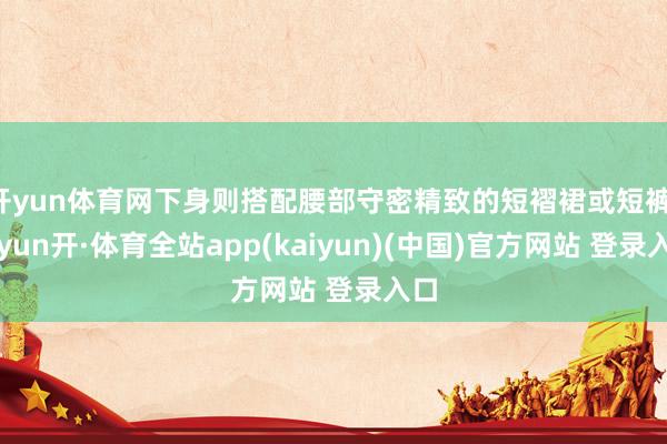 开yun体育网下身则搭配腰部守密精致的短褶裙或短裤-云yun开·体育全站app(kaiyun)(中国)官方网站 登录入口