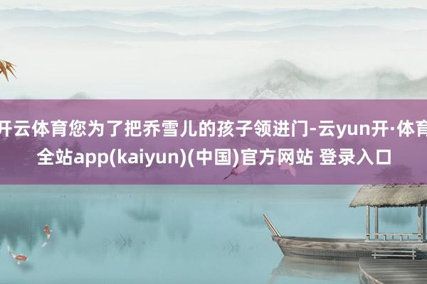 开云体育您为了把乔雪儿的孩子领进门-云yun开·体育全站app(kaiyun)(中国)官方网站 登录入口