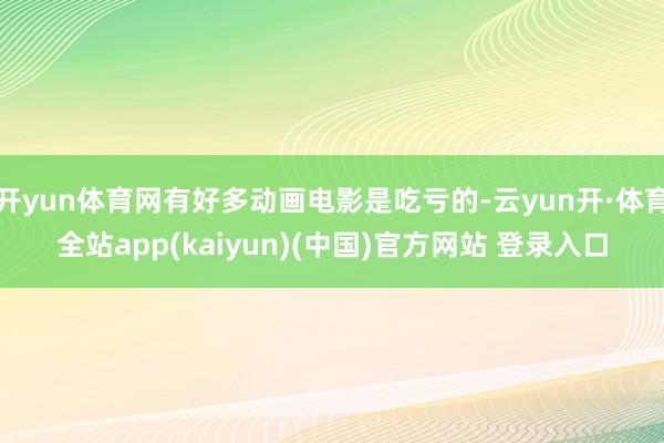 开yun体育网有好多动画电影是吃亏的-云yun开·体育全站app(kaiyun)(中国)官方网站 登录入口