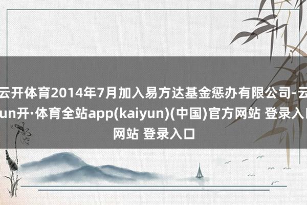 云开体育2014年7月加入易方达基金惩办有限公司-云yun开·体育全站app(kaiyun)(中国)官方网站 登录入口