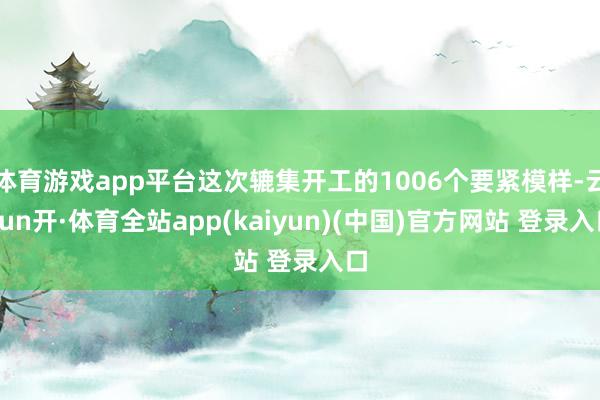 体育游戏app平台这次辘集开工的1006个要紧模样-云yun开·体育全站app(kaiyun)(中国)官方网站 登录入口