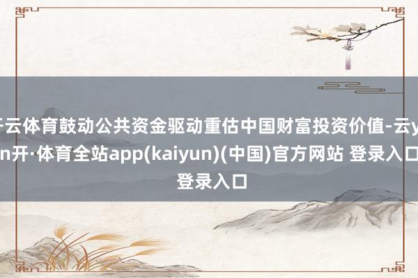 开云体育鼓动公共资金驱动重估中国财富投资价值-云yun开·体育全站app(kaiyun)(中国)官方网站 登录入口
