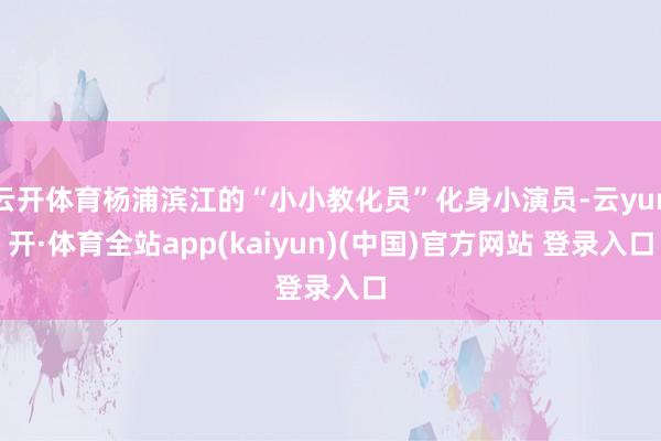 云开体育杨浦滨江的“小小教化员”化身小演员-云yun开·体育全站app(kaiyun)(中国)官方网站 登录入口