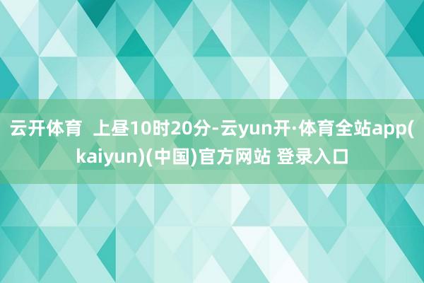 云开体育  上昼10时20分-云yun开·体育全站app(kaiyun)(中国)官方网站 登录入口