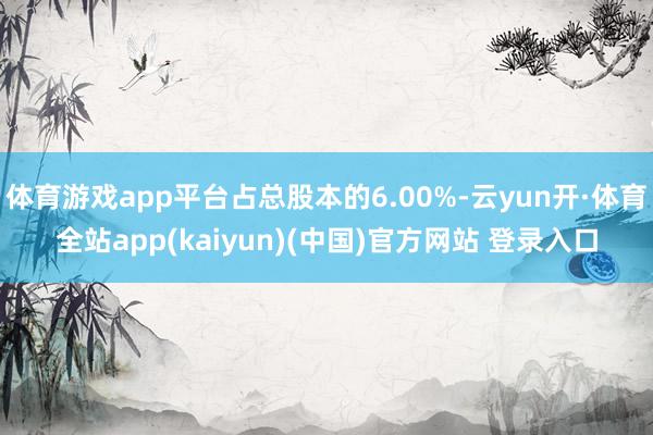 体育游戏app平台占总股本的6.00%-云yun开·体育全站app(kaiyun)(中国)官方网站 登录入口