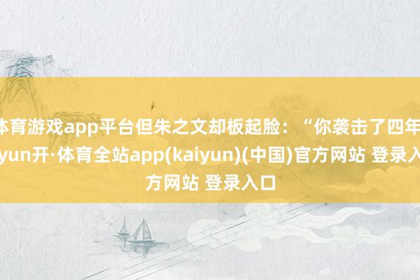 体育游戏app平台但朱之文却板起脸：“你袭击了四年-云yun开·体育全站app(kaiyun)(中国)官方网站 登录入口