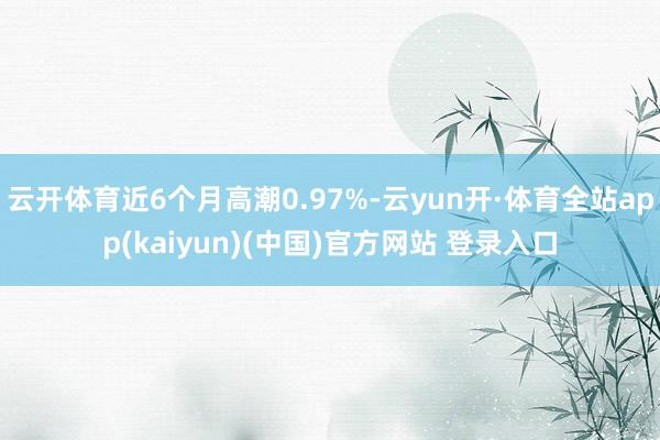 云开体育近6个月高潮0.97%-云yun开·体育全站app(kaiyun)(中国)官方网站 登录入口
