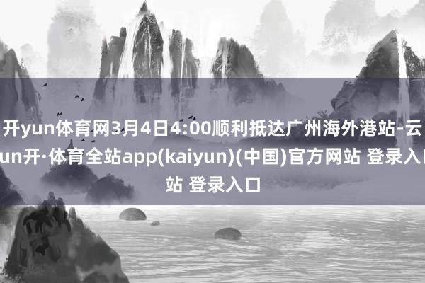 开yun体育网3月4日4:00顺利抵达广州海外港站-云yun开·体育全站app(kaiyun)(中国)官方网站 登录入口