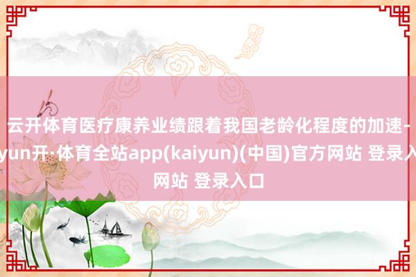 云开体育　　医疗康养业绩　　跟着我国老龄化程度的加速-云yun开·体育全站app(kaiyun)(中国)官方网站 登录入口
