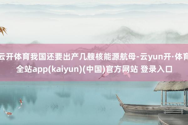 云开体育我国还要出产几艘核能源航母-云yun开·体育全站app(kaiyun)(中国)官方网站 登录入口