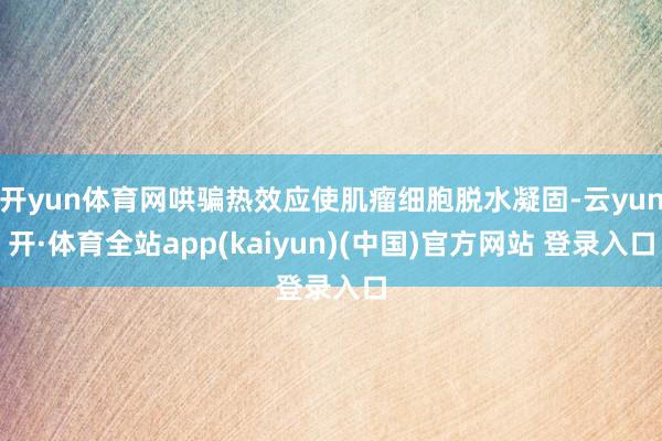 开yun体育网哄骗热效应使肌瘤细胞脱水凝固-云yun开·体育全站app(kaiyun)(中国)官方网站 登录入口