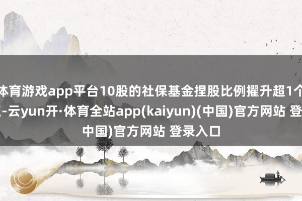 体育游戏app平台10股的社保基金捏股比例擢升超1个百分点-云yun开·体育全站app(kaiyun)(中国)官方网站 登录入口
