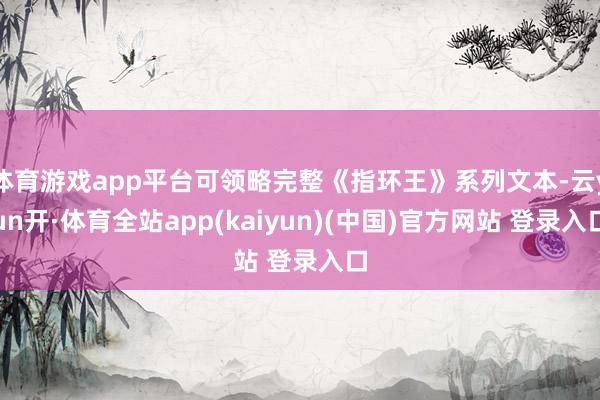 体育游戏app平台可领略完整《指环王》系列文本-云yun开·体育全站app(kaiyun)(中国)官方网站 登录入口