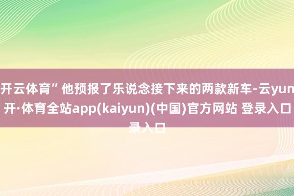 开云体育”　　他预报了乐说念接下来的两款新车-云yun开·体育全站app(kaiyun)(中国)官方网站 登录入口