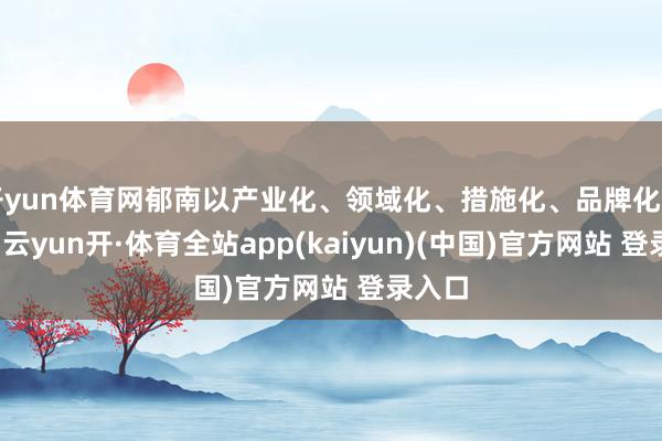 开yun体育网郁南以产业化、领域化、措施化、品牌化为导向-云yun开·体育全站app(kaiyun)(中国)官方网站 登录入口