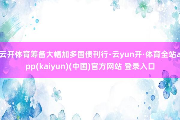 云开体育筹备大幅加多国债刊行-云yun开·体育全站app(kaiyun)(中国)官方网站 登录入口