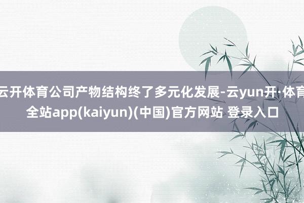 云开体育公司产物结构终了多元化发展-云yun开·体育全站app(kaiyun)(中国)官方网站 登录入口