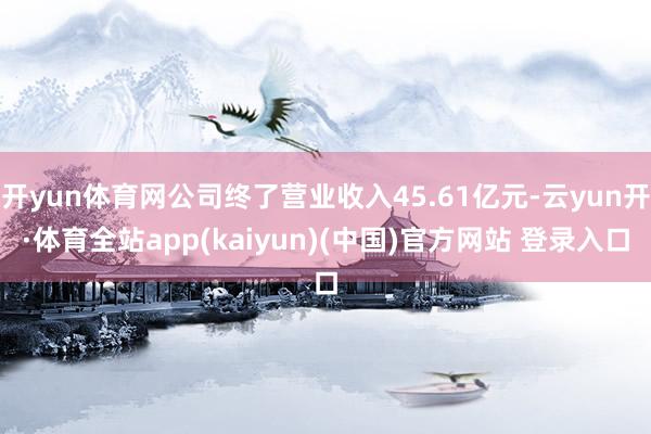 开yun体育网公司终了营业收入45.61亿元-云yun开·体育全站app(kaiyun)(中国)官方网站 登录入口