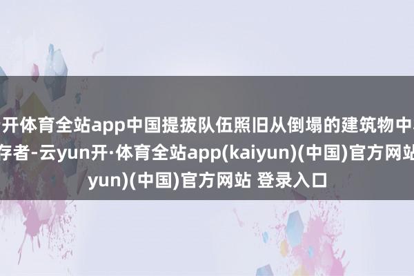云开体育全站app中国提拔队伍照旧从倒塌的建筑物中救出 9 名幸存者-云yun开·体育全站app(kaiyun)(中国)官方网站 登录入口