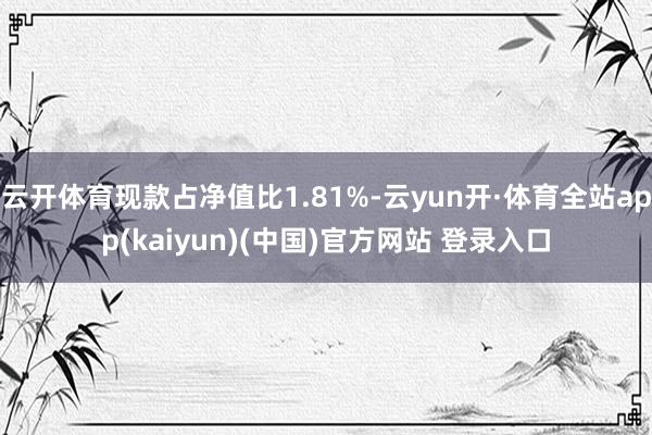 云开体育现款占净值比1.81%-云yun开·体育全站app(kaiyun)(中国)官方网站 登录入口
