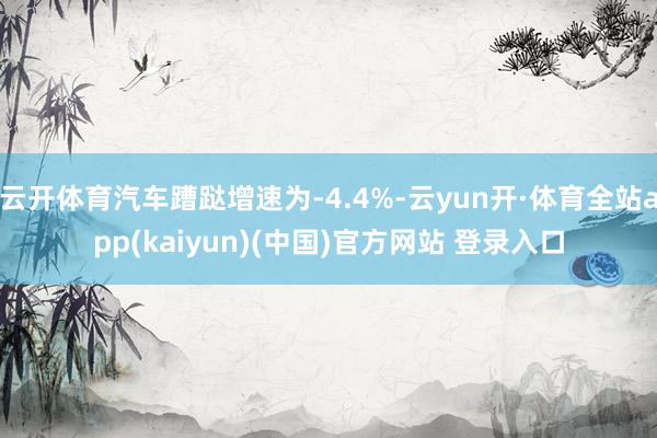 云开体育汽车蹧跶增速为-4.4%-云yun开·体育全站app(kaiyun)(中国)官方网站 登录入口
