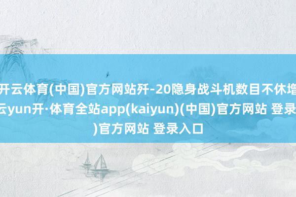 开云体育(中国)官方网站歼-20隐身战斗机数目不休增多-云yun开·体育全站app(kaiyun)(中国)官方网站 登录入口