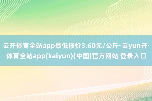 云开体育全站app最低报价3.60元/公斤-云yun开·体育全站app(kaiyun)(中国)官方网站 登录入口