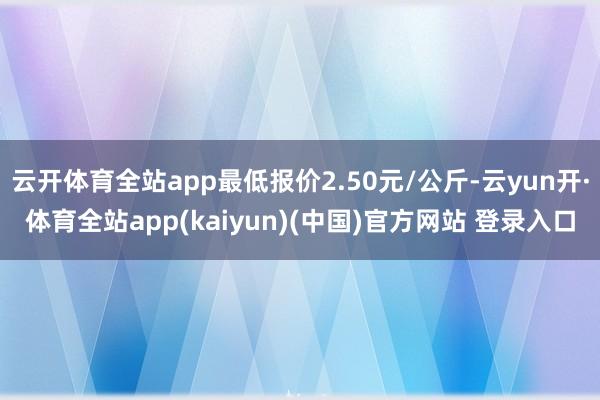 云开体育全站app最低报价2.50元/公斤-云yun开·体育全站app(kaiyun)(中国)官方网站 登录入口