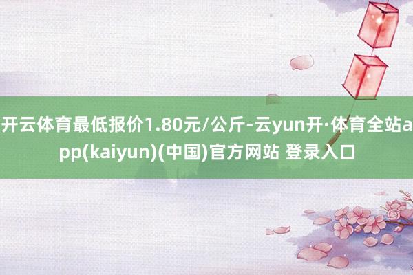 开云体育最低报价1.80元/公斤-云yun开·体育全站app(kaiyun)(中国)官方网站 登录入口