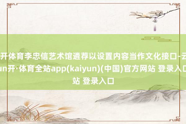 云开体育李忠信艺术馆遴荐以设置内容当作文化接口-云yun开·体育全站app(kaiyun)(中国)官方网站 登录入口