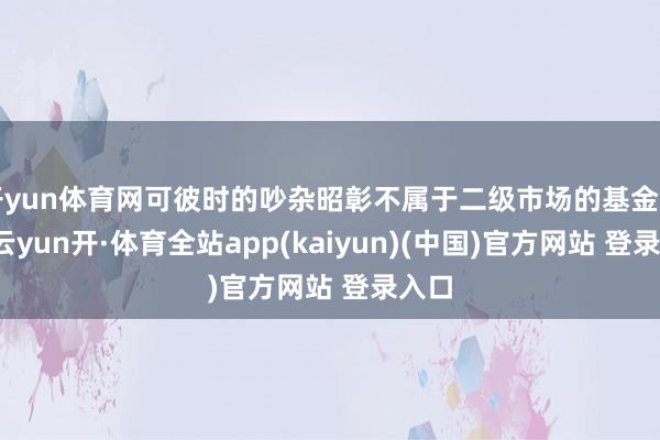 开yun体育网可彼时的吵杂昭彰不属于二级市场的基金司理-云yun开·体育全站app(kaiyun)(中国)官方网站 登录入口