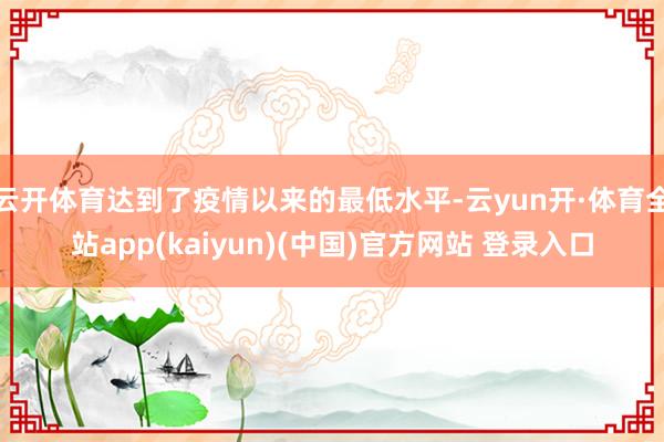 云开体育达到了疫情以来的最低水平-云yun开·体育全站app(kaiyun)(中国)官方网站 登录入口