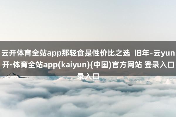 云开体育全站app那轻食是性价比之选  旧年-云yun开·体育全站app(kaiyun)(中国)官方网站 登录入口