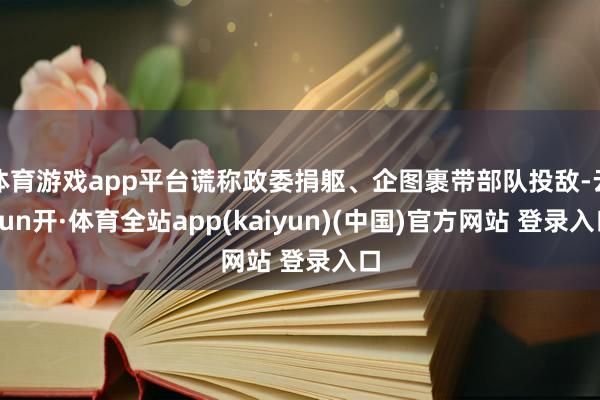 体育游戏app平台谎称政委捐躯、企图裹带部队投敌-云yun开·体育全站app(kaiyun)(中国)官方网站 登录入口