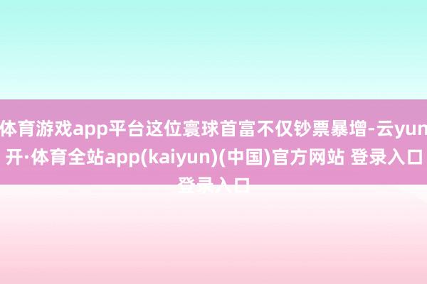 体育游戏app平台这位寰球首富不仅钞票暴增-云yun开·体育全站app(kaiyun)(中国)官方网站 登录入口