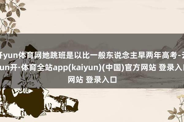 开yun体育网她跳班是以比一般东说念主早两年高考-云yun开·体育全站app(kaiyun)(中国)官方网站 登录入口