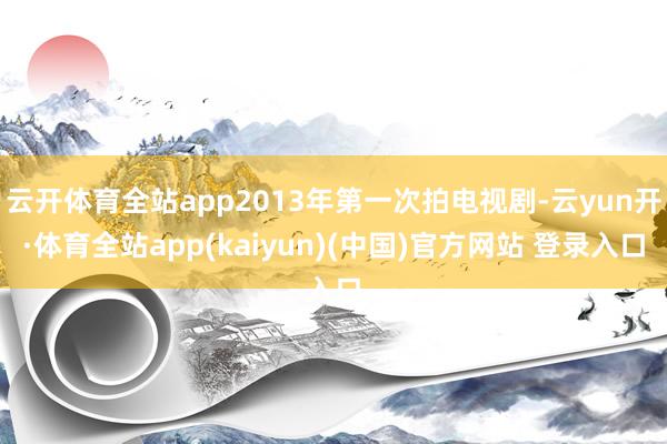 云开体育全站app2013年第一次拍电视剧-云yun开·体育全站app(kaiyun)(中国)官方网站 登录入口