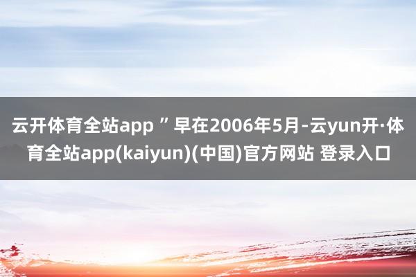 云开体育全站app ”早在2006年5月-云yun开·体育全站app(kaiyun)(中国)官方网站 登录入口