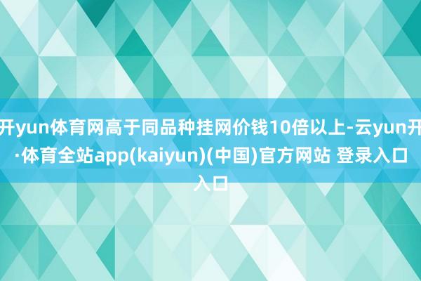 开yun体育网高于同品种挂网价钱10倍以上-云yun开·体育全站app(kaiyun)(中国)官方网站 登录入口