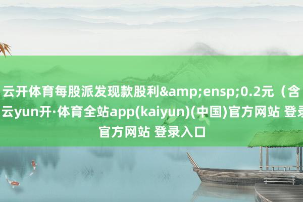 云开体育每股派发现款股利 0.2元(含税)-云yun开·体育全站app(kaiyun)(中国)官方网站 登录入口