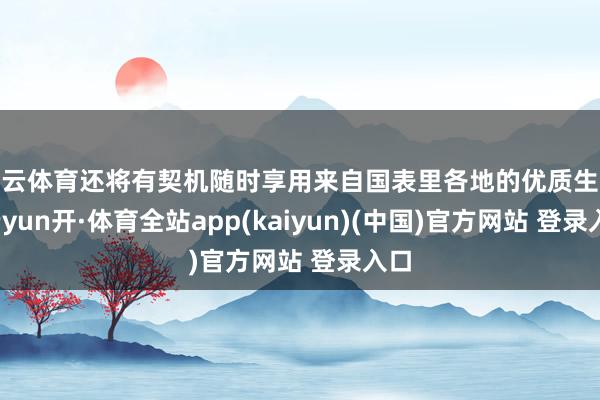 开云体育还将有契机随时享用来自国表里各地的优质生果-云yun开·体育全站app(kaiyun)(中国)官方网站 登录入口