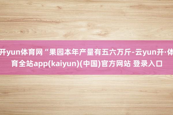 开yun体育网“果园本年产量有五六万斤-云yun开·体育全站app(kaiyun)(中国)官方网站 登录入口