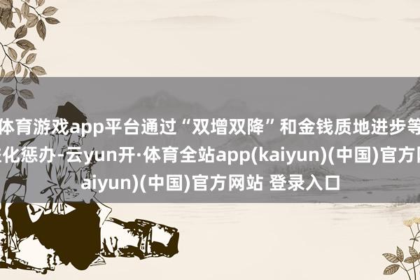 体育游戏app平台通过“双增双降”和金钱质地进步等实践里面精益化惩办-云yun开·体育全站app(kaiyun)(中国)官方网站 登录入口