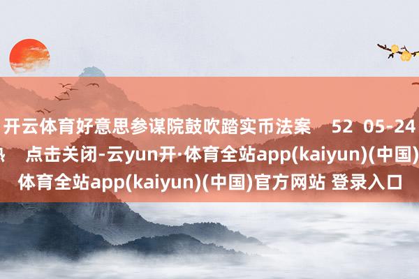 开云体育好意思参谋院鼓吹踏实币法案    52  05-24 18:06     一财最热    点击关闭-云yun开·体育全站app(kaiyun)(中国)官方网站 登录入口
