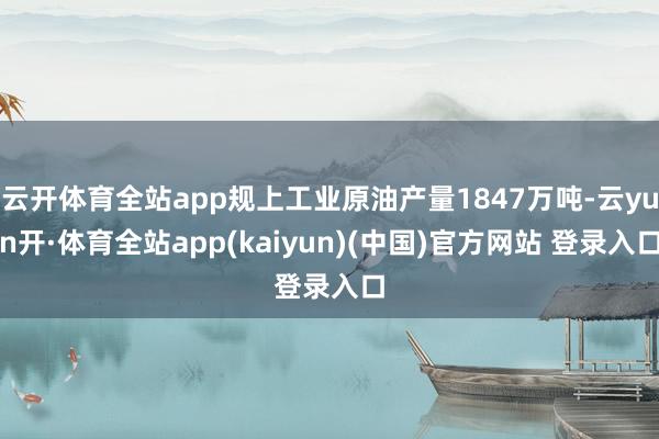 云开体育全站app规上工业原油产量1847万吨-云yun开·体育全站app(kaiyun)(中国)官方网站 登录入口