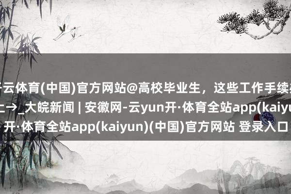 开云体育(中国)官方网站@高校毕业生，这些工作手续办了吗？贴心辅导奉上→_大皖新闻 | 安徽网-云yun开·体育全站app(kaiyun)(中国)官方网站 登录入口